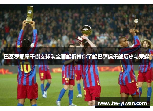 巴塞罗那属于哪支球队全面解析带你了解巴萨俱乐部历史与荣耀