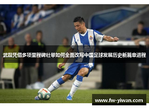 武磊凭借多项里程碑壮举如何全面改写中国足球发展历史新篇章进程