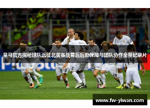 皇马官方揭秘球队远征北美备战幕后后勤保障与团队协作全景纪录片