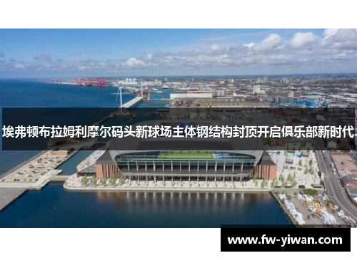 埃弗顿布拉姆利摩尔码头新球场主体钢结构封顶开启俱乐部新时代 埃弗顿布拉姆利摩尔码头新球场主体钢结构封顶开启俱乐部新时代